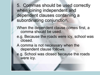 5.  Commas should be used correctly when joining independent and dependent clauses containing a subordinating conjunction. When the dependent clause comes first, a comma should be used. e.g. Because the roads were icy, school was closed. A comma is not necessary when the dependent clause follows. e.g. School was closed because the roads were icy. 