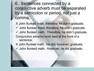 6.  Sentences connected by a conjunctive adverb must be separated by a semicolon or period, not just a comma. X John flunked math, therefore he didn’t graduate. John flunked math; therefore, he didn’t graduate. John flunked math.  Therefore, he didn’t graduate. Conjunctive adverbs work best at the front of a sentence. X John flunked math.  He did, however, graduate. John flunked math.  However, he did graduate. 