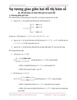 BÀI GIẢNG ÔN THI VÀO ĐẠI HỌC SỰ TƯƠNG GIAO GIỮA HAI ĐỒ THỊ HÀM SỐ
Sự tương giao giữa hai đồ thị hàm số
§1. Đồ thị hàm số chứa dấu giá trị tuyệt đối
A. Phương pháp giải toán
Để vẽ Đồ thị hàm số chứa dấu giá trị tuyệt đối, ta sử dụng ba nguyên tắc sau đây:
• Nguyên tắc 1. (về sự phân chia đồ thị hàm số) Đồ thị hàm số
( )
( )
( )
( )
1 1
2 2
...
neáu
neáu
neáun n
f x x D
f x x D
y f x
f x x D
∈

∈
= = 

 ∈
là hợp của n đồ thị hàm số ( )ky f x= với kx D∈ ( 1,2, ,k n= … ).
• Nguyên tắc 2. (về sự đổi dấu hàm số) Đồ thị hàm số ( )y f x= , x D∈ và đồ thị hàm số
( )y f x= − , x D∈ đối xứng nhau qua Ox .
• Nguyên tắc 3. (về đồ thị hàm chẵn) Đồ thị của hàm chẵn nhận Oy làm trục đối xứng.
Hai trường hợp hay gặp:
• Đồ thị hàm số ( )y f x=
Vì
( )
( ) ( ) 0
laøhaøm chaüny f x
f x f x x
 =

= ∀ ≥
nên đồ thị hàm số ( )y f x= gồm hai phần:
+) Phần 1 là phần đồ thị hàm số ( )y f x= nằm bên phải Oy ;
+) Phần 2 đối xứng với phần 1 qua Oy .
• Đồ thị hàm số ( )y f x=
Vì ( )
( ) ( )
( ) ( )
0
0
neáu
neáu
f x f x
f x
f x f x
≥
= 
− <
nên Đồ thị hàm số ( )y f x= gồm hai phần:
+) Phần 1 là phần Đồ thị hàm số ( )y f x= nằm phía trên trục hoành;
+) Phần 2 đối xứng với phần Đồ thị hàm số ( )y f x= ở phía dưới trục hoành qua
trục hoành.
THS. PHẠM HỒNG PHONG – GV TRƯỜNG ĐH XÂY DỰNG DĐ: 0983070744 website: violet.vn/phphong84 1
 
