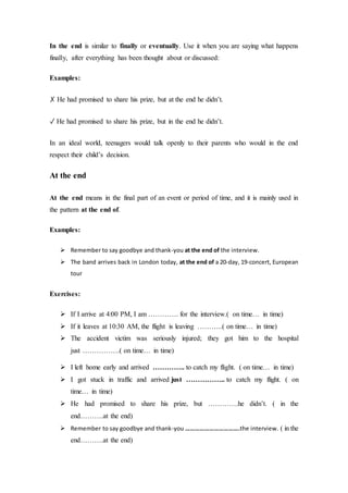 In the end is similar to finally or eventually. Use it when you are saying what happens
finally, after everything has been thought about or discussed:
Examples:
✗ He had promised to share his prize, but at the end he didn’t.
✓ He had promised to share his prize, but in the end he didn’t.
In an ideal world, teenagers would talk openly to their parents who would in the end
respect their child’s decision.
At the end
At the end means in the final part of an event or period of time, and it is mainly used in
the pattern at the end of.
Examples:
 Remember to say goodbye and thank-you at the end of the interview.
 The band arrives back in London today, at the end of a 20-day, 19-concert, European
tour
Exercises:
 If I arrive at 4:00 PM, I am …………. for the interview.( on time… in time)
 If it leaves at 10:30 AM, the flight is leaving ………..( on time… in time)
 The accident victim was seriously injured; they got him to the hospital
just …………….( on time… in time)
 I left home early and arrived ………….. to catch my flight. ( on time… in time)
 I got stuck in traffic and arrived just …………….. to catch my flight. ( on
time… in time)
 He had promised to share his prize, but ………….he didn’t. ( in the
end……….at the end)
 Remember to say goodbye and thank-you …………………………….the interview. ( in the
end……….at the end)
 
