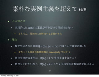 素朴な実例主義を超えて 6/6
        • よい知らせ
             • 実用的には E[qi] の定義が不十分でも深刻ではない
                 • もちろん，将来的には解決する必要がある

        • 理由
             • R で生成された候補 Q = {q1, q2, …, qn} のほとんどは実例数= 0
                 • 少なくとも後述の転移修飾の case study ではそう

             • 期待実例数の条件は，E[qi] > 1 で 実用上は十分だろう
             • 精度を上げたいなら，E[qi] > k として k を現実的な数値にすればよい

                                   10

Monday, February 21, 2011
 
