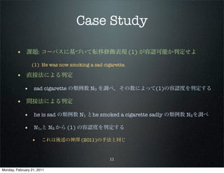 Case Study

        • 課題: コーパスに基づいて転移修飾表現 (1) が容認可能か判定せよ
                 (1) He was now smoking a sad cigarette.

        • 直接法による判定
             • sad cigarette の類例数 N0 を調べ，その数によって(1)の容認度を判定する

        • 間接法による判定
             • he is sad の類例数 N1 とhe smoked a cigarette sadly の類例数 N2を調べ

             • N1,と N2 から (1) の容認度を判定する
                 •     これは後述の神澤 (2011)の手法と同じ


                                                 11

Monday, February 21, 2011
 