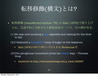 転移修飾(構文)とは?

        • 転移修飾 (transferred epithet: TE) は Hall (1973)で取り上げ
              られ，言語学的に分析された修辞技法の一つで，次の例が有名:

             (1)He was now smoking a sad cigarette and waiting for the blow
                to fail.
             (2)I balanced a thoughtful lump of sugar on the teaspoon.
                 • Hall (1973)の挙げた例でいずれも P. G. Wodehouse 作

             (3)The ploughman homeward plods his weary way. —Thomas
                Gray
                 • explained at http://www.answerbag.com/q_view/192567

                                          12

Monday, February 21, 2011
 