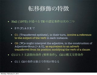 転移修飾の特徴

        • Hall (1973) が述べる TE の認定条件は次の二つ
             • S V (P) A O X で

             • C1: [Transferred epithets], in their turn, involve a reference
                   to the subject of the verb in each instance.

             • C2: [W]e might interpret the adjective, in the construction of
                   Adjective+Noun [= A O], as equivalent to an adverb
                   transferred from its position modifying the verb of a clause.

        • C1はヒト主語指向条件 (解釈条件)，C2は構文交替条件
             • C1と C2の条件は独立で作用が異なる

                                             13

Monday, February 21, 2011
 