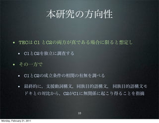 本研究の方向性

        • TECは C1 とC2の両方が真である場合に限ると想定し
             • C1とC2を独立に調査する

        • その一方で
             • C1とC2の成立条件の相関の有無を調べる

             • 最終的に，支援動詞構文，同族目的語構文， 同族目的語構文モ
                   ドキとの対比から，C2がC1に無関係に起こり得ることを指摘



                               15

Monday, February 21, 2011
 