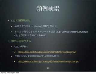 類例検索
        • (1) の類例検索は
             • 品詞タグつきコーパス (e.g., BNC) があり，

             • その上で利用できるパターンマッチ言語 (e.g., Corpus Query Language:
                   CQL) が使用できるのであれば

        • 簡単に実装できる
             • CQL の詳細は
                 •     https://trac.sketchengine.co.uk/wiki/SkE/CorpusQuerying

             • 投野由紀夫 (東京外国語大学) の解説も便利
                 •     http://lexicon.tufs.ac.jp/~tono/pdf/Jaecs35WorkshopTono.pdf


                                                   16

Monday, February 21, 2011
 