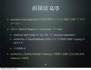 直接法 2/3
        • smoked a sad cigarette が容認可能かどうかは BNC を調べてもわ
              からない

        • 因みに Sketch Engine の enTenTen での CQL
             • [lemma="sad"] [tag="C.*|A.*|N.*"]* [lemma="cigarette"]
             • enTenTen は PennTreeBank (PTB) のタグが前提でBNC のquery は
                   流用不可

             • の実例数=0

        • enTenTen (3,268,798,627 tokens) の規模は BNC (112,181,015
              tokens) の30倍

                                          18

Monday, February 21, 2011
 
