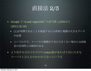直接法 2/3

        • Google で “a sad cigarette” の該当数 1,000ほど
              (2011/2/18)
             • (1)が実例であることを保証するには非常に規模の大きなデータ
                   が必要

             • というわけで，コーパスの規模が十分に大きくない場合には直接
                   法の有効性には限界がある

        • より厄介な点はどれだけの token数があれば十分に大きな
              コーパスと言えるのかわからないという点

                                  19

Monday, February 21, 2011
 
