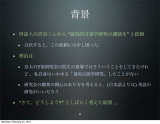 背景
        • 世話人の渋谷くんから “量的的言語学研究の講演を” と依頼
             • 白状すると，この依頼には少し困った．

        • 理由は
             • 京大のY梨研究室の院生の指導ではそういうことをしてきたけれ
                   ど ，私自身はいわゆる「量的言語学研究」したことがない

             • 研究会の聴衆の関心のあり方を考えると，(日本語よりは) 英語の
                   研究がいいだろう

        • “さて，どうしよう?” としばらく考えた結果 ...
                               2

Monday, February 21, 2011
 