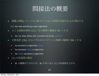 間接法の概要
        • 課題 (再掲): コーパスに基づいて (1) の表現が容認されるか判定する
             (1) He was smoking a sad cigarette.

        • ヒト主語指向条件 (C1) : 次の類例の個数を N1 とする
             • he {is, was, feels, felt, turned out to be, …} sad
        • 交替条件 (C2): 次のいずれかのパターンの類例の個数を N2 とする
             • he smoked a cigarette sadly
             • he smoked sadly a cigarette
             • he sadly smoked a cigarette
        • (1) の容認度の推定
             • N1 の個数が十分ならば，N2 が多いほど (1) は容認度が上がる

                                                   23

Monday, February 21, 2011
 