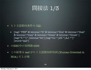 間接法 1/3


        • ヒト主語指向条件の CQL
             • [tag= "PNP" & lemma!="it" & lemma!="this" & lemma!="that"
                   & lemma!="they" & lemma!="these" & lemma!="those" ]
                   [tag="V.*"]* [lemma="be"] [tag="CJ.*|AV.*|AJ.*"]*
                   [word="sad"]

        • のBNC中の実例数=236
        • この結果は sad がヒト主語指向形容詞 (Human-Oriented A:
              HOA) だと示唆

                                          24

Monday, February 21, 2011
 