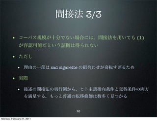 間接法 3/3

        • コーパス規模が十分でない場合には，間接法を用いても (1)
              が容認可能だという証拠は得られない

        • ただし
             • 理由の一部は sad cigarette の組合わせが奇抜すぎるため

        • 実際
             • 後述の間接法の実行例から，ヒト主語指向条件と交替条件の両方
                   を満足する，もっと普通の転移修飾は数多く見つかる


                               26

Monday, February 21, 2011
 