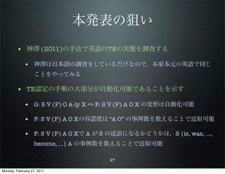 本発表の狙い
        • 神澤 (2011)の手法で英語のTEの実態を調査する
             • 神澤は日本語の調査をしているだけなので，本家本元の英語で同じ
                   ことをやってみる

        • TE認定の手順の大部分が自動化可能であることを示す
             • G: S V (P) O A-ly X => F: S V (P) A O X の変形は自動化可能

             • F: S V (P) A O Xの容認度は “A O” の事例数を数えることで近似可能

             • F: S V (P) A O Xで A が S の述語になるかどうかは，S {is, was, …,
                   become, ...} A の事例数を数えることで近似可能

                                      27

Monday, February 21, 2011
 