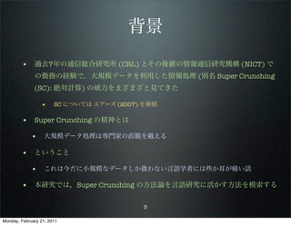 背景

        • 過去7年の通信総合研究所 (CRL) とその後継の情報通信研究機構 (NICT) で
              の勤務の経験で，大規模データを利用した情報処理 (別名 Super Crunching
              (SC): 絶対計算) の威力をまざまざと見てきた

                 •     SC については エアーズ (2007) を参照

        • Super Crunching の精神とは
             • 大規模データ処理は専門家の直観を越える

        • ということ
             • これは今だに小規模なデータしか扱わない言語学者には些か耳が痛い話

        • 本研究では，Super Crunching の方法論を言語研究に活かす方法を模索する

                                           3

Monday, February 21, 2011
 