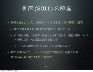 神澤 (2011) の解説

        • 神澤 (2011) は次の特徴をもった日本語の転移修飾の研究
             • 構文交替条件を転移修飾の必須条件と考えて分析

             • 自作例と内省に全面的に依存した分析を退け，可能な限りコーパ
                   ス事例に基づいた記述と説明を行なう

             • コーパスの実例を尊重するが，それに拘泥しない

        • 特に最期の点で，コーパス基盤のTE研究の先駆である
              Shibuya (2008)の手法と対比的


                                  31

Monday, February 21, 2011
 