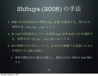 Shibuya (2008) の手法

        • BNC 中の形容詞 A の事例 (e.g., A N) を検索する．得られた
              事例を E = {e1, e2, …, en} とする

        • E でAが目的語をもっている事例 (e.g., S V A O) のみを選択す
              る．結果を F = {f1, f2, …, fm} (m < n) とする．

        • Fの事例のそれぞれについて，A が S を修飾する述語になるか
              を判定する (C2の意味)

             • 条件が満足された場合にTEとし，満足されない場合は non TEと
                   する

                                    32

Monday, February 21, 2011
 