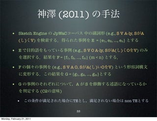 神澤 (2011) の手法
        • Sketch Engine の JpWaCコーパス 中の副詞形 (e.g., S V A-ly, SがA
              (し)くV) を検索する．得られた事例を E = {e1, e2, …, en} とする

        • E で目的語をもっている事例 (e.g., S V O A-ly, SがA(し)くOをV) のみ
              を選択する．結果を F = {f1, f2, …, fm} (m < n) とする．

        • F の個々の事例を (e.g., S V A O, SがA(し)いOをV) という形容詞構文
              に変形する．この結果を G = {g1, g2, …, gm}とする

        • G の事例のそれぞれについて，A が S を修飾する述語になっているか
              を判定する (C2の意味)

             • この条件が満足された場合にTEとし，満足されない場合は non TEとする

                                     33

Monday, February 21, 2011
 