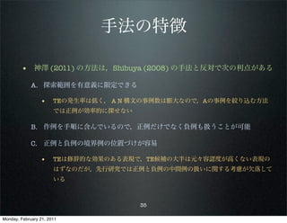 手法の特徴

        • 神澤 (2011) の方法は，Shibuya (2008) の手法と反対で次の利点がある
             A. 探索範囲を有意義に限定できる

                 •     TEの発生率は低く， A N 構文の事例数は膨大なので，Aの事例を絞り込む方法
                       では正例が効率的に探せない

             B. 作例を手順に含んでいるので，正例だけでなく負例も扱うことが可能

             C. 正例と負例の境界例の位置づけが容易

                 •     TEは修辞的な効果のある表現で，TE候補の大半は元々容認度が高くない表現の
                       はずなのだが，先行研究では正例と負例の中間例の扱いに関する考慮が欠落して
                       いる



                                       35

Monday, February 21, 2011
 