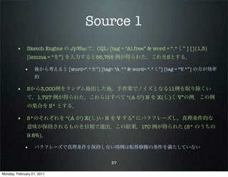 Source 1
        • Sketch Engine の JpWacで、CQL: [tag = “Ai.free” & word = “.*く” ] []{1,3}
              [lemma = “を”] を入力すると56,768 例が得られた．これをSとする．

             •     後から考えると [word=“.*を”] [tag= “A.*” & word= “.*く”] [tag = “V.*”] の方が効率
                   的

        • Sから3,000例をランダム抽出した後，手作業でノイズとなる11例を取り除くい
              て，1,727 例が得られた．これらはすべて “(A が) N を X(し)く V”の例．この例
              の集合を S* とする．

        • S*のそれぞれを “(A が) X(し)い N を V する” にパラフレーズし，真理条件的な
              意味が保持されるものを目視で選出．この結果，170 例が得られた (S* のうちの
              9.8%)．

             •     パラフレーズで真理条件を保持しない用例は転移修飾の条件を満たしていない


                                               37

Monday, February 21, 2011
 