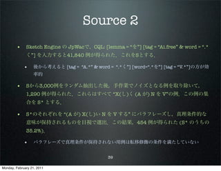 Source 2
        • Sketch Engine の JpWacで、CQL: [lemma = “を”] [tag = “Ai.free” & word = “.*
              く”] を入力すると41,840 例が得られた．これをSとする．

             •     後から考えると [tag = “A.*” & word = “.*く”] [word=“.*を”] [tag = “V.*”]の方が効
                   率的

        • Sから3,000例をランダム抽出した後，手作業でノイズとなる例を取り除いて，
              1,290 例が得られた．これらはすべて “X(し)く (A が) N を V”の例．この例の集
              合を S* とする．

        • S*のそれぞれを “(A が) X(し)い N を V する” にパラフレーズし，真理条件的な
              意味が保持されるものを目視で選出．この結果，454 例が得られた (S* のうちの
              35.2%)．

             •     パラフレーズで真理条件が保持されない用例は転移修飾の条件を満たしていない


                                               39

Monday, February 21, 2011
 