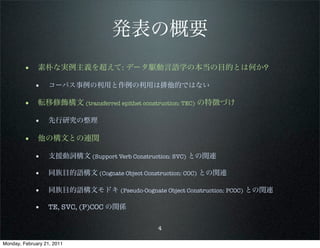 発表の概要
        • 素朴な実例主義を超えて: データ駆動言語学の本当の目的とは何か?
             • コーパス事例の利用と作例の利用は排他的ではない

        • 転移修飾構文 (transferred epithet construction: TEC) の特徴づけ
             • 先行研究の整理

        • 他の構文との連関
             • 支援動詞構文 (Support Verb Construction: SVC) との関連
             • 同族目的語構文 (Cognate Object Construction: COC) との関連

             • 同族目的語構文モドキ (Pseudo-Oognate Object Construction: PCOC) との関連
             • TE, SVC, (P)COC の関係

                                            4

Monday, February 21, 2011
 