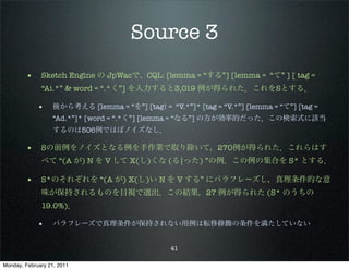 Source 3
        • Sketch Engine の JpWacで、CQL: [lemma = “する”] [lemma = “て” ] [ tag =
              “Ai.*” & word = “.*く”] を入力すると3,019 例が得られた．これをSとする．

             •     後から考える [lemma = “を”] [tag! = “V.*”]* [tag = “V.*”] [lemma = “て”] [tag =
                   “Ad.*”]* [word = “.*く”] [lemma = “なる”] の方が効率的だった．この検索式に該当
                   するのは506例でほぼノイズなし．

        • Sの前例をノイズとなる例を手作業で取り除いて，270例が得られた．これらはす
              べて “(A が) N を V して X(し)くな (る|った) ”の例．この例の集合を S* とする．

        • S*のそれぞれを “(A が) X(し)い N を V する” にパラフレーズし，真理条件的な意
              味が保持されるものを目視で選出．この結果，27 例が得られた (S* のうちの
              19.0%)．

             •     パラフレーズで真理条件が保持されない用例は転移修飾の条件を満たしていない


                                                  41

Monday, February 21, 2011
 