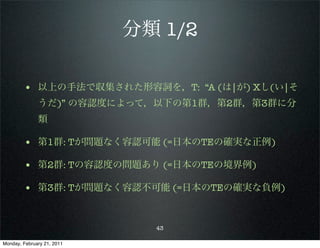 分類 1/2

        • 以上の手法で収集された形容詞を，T: “A (は|が) Xし(い|そ
              うだ)” の容認度によって，以下の第1群，第2群，第3群に分
              類

        • 第1群: Tが問題なく容認可能 (=日本のTEの確実な正例)
        • 第2群: Tの容認度の問題あり (=日本のTEの境界例)
        • 第3群: Tが問題なく容認不可能 (=日本のTEの確実な負例)


                              43

Monday, February 21, 2011
 