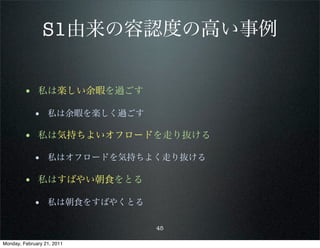 S1由来の容認度の高い事例


        • 私は楽しい余暇を過ごす
            • 私は余暇を楽しく過ごす

        • 私は気持ちよいオフロードを走り抜ける
            • 私はオフロードを気持ちよく走り抜ける

        • 私はすばやい朝食をとる
            • 私は朝食をすばやくとる

                            45

Monday, February 21, 2011
 