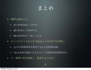 まとめ
        • 神澤 (2011) は
             • S1: SがOをAしくVする

            • S2: SがAしくOをVする

            • S3: SがOをVしてAしくなる

        • の三つのソースからT: “SがAしいOをV” を作例し，
             • (i) T が真理条件を保存するか (交替条件C2)

             • (ii) AがSの述語になるか (ヒト主語指向述語条件C1)

        • の二規準でTを評価し，結果をまとめた．
                                 51

Monday, February 21, 2011
 