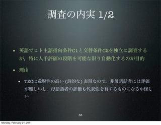 調査の内実 1/2


        • 英語でヒト主語指向条件C1と交替条件C2を独立に調査する
              が，特に人手評価の段階を可能な限り自動化するのが目的

        • 理由
             • TECは逸脱性の高い (詩的な) 表現なので，非母語話者には評価
                   が難しいし，母語話者の評価も代表性を有するものになるか怪し
                   い



                                53

Monday, February 21, 2011
 