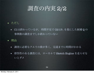 調査の内実 2/2

        • ただし
             • C1は終わっているが， 時間不足で C2はP1 を基にした候補 Q の
                   事例数の調査までしか終わっていない

        • 理由
             • 調査に必要なクエリの数が多く，完遂までに時間がかかる

             • 即答性のある調査には，ローカルで Sketch Engine を走らせな
                   いとダメ


                                54

Monday, February 21, 2011
 