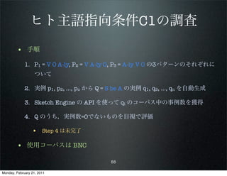 ヒト主語指向条件C1の調査
        • 手順
             1. P1 = V O A-ly, P2 = V A-ly O, P3 = A-ly V O の3パターンのそれぞれに
                   ついて

             2. 実例 p1, p2, …, pn から Q = S be A の実例 q1, q2, …, qn を自動生成

             3. Sketch Engine の API を使って qi のコーパス中の事例数を獲得

             4. Q のうち，実例数=0でないものを目視で評価

                 • Step 4 は未完了

        • 使用コーパスは BNC
                                        55

Monday, February 21, 2011
 