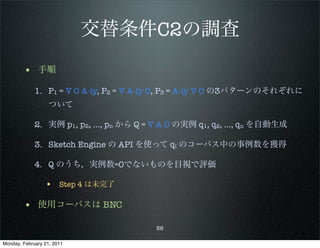 交替条件C2の調査
        • 手順
             1. P1 = V O A-ly, P2 = V A-ly O, P3 = A-ly V O の3パターンのそれぞれに
                   ついて

             2. 実例 p1, p2, …, pn から Q = V A O の実例 q1, q2, …, qn を自動生成

             3. Sketch Engine の API を使って qi のコーパス中の事例数を獲得

             4. Q のうち，実例数=0でないものを目視で評価

                 • Step 4 は未完了

        • 使用コーパスは BNC
                                       56

Monday, February 21, 2011
 
