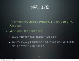 詳細 1/2

        • いずれの調査でも Step 3で Python API を使用し BNC 中の
              実例を検索

        • API の使用に関する重要な注意
             • query の数が膨大 (e.g., 30,000+) になります

             • 10秒ごとにqueryを再発行するとかして “紳士的” にAPIを利用し
                   ないとアカウントを閉じられます



                                  57

Monday, February 21, 2011
 