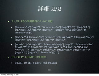 詳細 2/2
        • P1, P2, P3の事例獲得のための CQL
             • [lemma!="be"] [tag="V.*" & lemma!="be"] [tag="PR.*"]* [tag="AT.*|
                   DT.*|CDR|AJ.*|N.*"]* [tag="N.*"] [word=".*ly" & tag="AV.*" &
                   lemma!="only"]

             • [tag="V.*" & lemma!="be"] [word=".*ly" & tag="AV.*" & lemma!="only"]
                   [tag="AT.*|DT.*|CDR|AJ.*|N.*"]* [tag="N.*"]

             • [word=".*ly" & tag="AV.*" & lemma!="only"] [tag="V.*" & lemma!="be"
                   & tag!="V.*N" & tag!="V.*G"] [tag="AV.*|V.*" & tag!="V.*N" & tag!
                   ="V.*G"] * [tag!="N.*" & tag!="V.*" & tag!="PR.*" & tag!="PU.*"]*
                   [tag="N.*"] [tag!="N.*" & word!="(|)|-"]

        • P1; P2; P3 のBNC中の事例数
             • 25,181; 10,411; 44,571 (合計 80,163)

                                               58

Monday, February 21, 2011
 