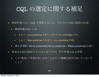 CQL の選定に関する補足

        • 検索性能のよい CQL を構築するには，それなりの試行錯誤が必要
             • 検索性能が高いとは，
                 • なるべく true positives を取りこぼさず (i.e. coverage が大)

                 • なるべく false positives を含まない (i.e. precision が高)

             • 例えば F値 = #true positives/(#true positives + #false positives)が高い

        • 検索式を試行錯誤するのは大変ですが，やり甲斐のある作業
             • この “泥臭い” 作業が楽しめない人はデータ駆動言語学に向いていないで
                   しょう


                                            59

Monday, February 21, 2011
 