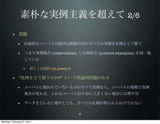 素朴な実例主義を超えて 2/6
        • 問題
             • 伝統的なコーパス言語学は暗黙の内にすべての実例を正例として扱う

             • つまり実例集合 (observables) と正例集合 (positive examples) を同一視
                   している

                 • 詳しくは黒田 (in press)を

        • “負例をどう扱うのか?” という理論的問題がある
             • コーパスに現われていないものがすべて負例なら，コーパスの規模で負例
                   集合が変わる．これはコーパスが十分に大きくない場合には理不尽

             • データをどんなに増やしても，すべての正例が得られるわけではない

                                        6

Monday, February 21, 2011
 
