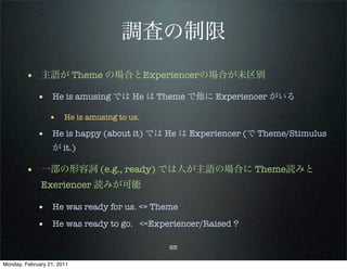 調査の制限
        • 主語が Theme の場合とExperiencerの場合が未区別
             • He is amusing では He は Theme で他に Experiencer がいる
                 • He is amusing to us.
             • He is happy (about it) では He は Experiencer (で Theme/Stimulus
                   が it.)

        • 一部の形容詞 (e.g., ready) では人が主語の場合に Theme読みと
              Exeriencer 読みが可能

             • He was ready for us. <= Theme
             • He was ready to go. <=Experiencer/Raised ?

                                          65

Monday, February 21, 2011
 