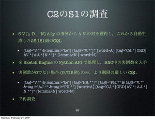 C2のS1の調査
        • S V [O D … N] A-ly の事例から A N の対を獲得し，これから自動生
              成した25,181個のCQL

             • [tag="V.*" & lemma!="be"] [tag!="V.*"]* [word=A] [tag="CJ.*|CRD|
                   AV.*|AJ.*|N.*"]* [lemma=N | word=N]

        • を Sketch Engine の Python API で処理し，BNC中の実例数を入手
        • 実例数が0でない場合 (9,715例) のみ，より制限の厳しい CQL
             • [tag="V.*" & lemma!="be"] [tag="PR.*"]* [tag!="PR.*" & tag!="V.*"
                   & tag!="AJ.*" & tag!="PU.*"] [word=A] [tag="CJ.*|CRD|AV.*|AJ.*|
                   N.*"]* [lemma=N| word=N]

        • で再調査

                                             69

Monday, February 21, 2011
 