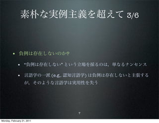 素朴な実例主義を超えて 3/6


        • 負例は存在しないのか?
             • “負例は存在しない” という立場を採るのは，単なるナンセンス

             • 言語学の一派 (e.g,. 認知言語学) は負例は存在しないと主張する
                   が，そのような言語学は実用性を失う




                               7

Monday, February 21, 2011
 