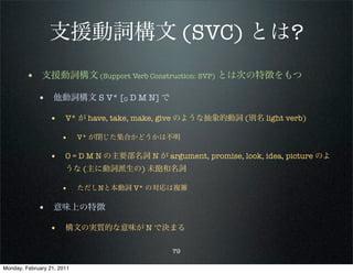 支援動詞構文 (SVC) とは?
        • 支援動詞構文 (Support Verb Construction: SVP) とは次の特徴をもつ
             • 他動詞構文 S V* [O D M N] で
                 • V* が have, take, make, give のような抽象的動詞 (別名 light verb)

                      •     V* が閉じた集合かどうかは不明

                 • O = D M N の主要部名詞 N が argument, promise, look, idea, picture のよ
                       うな (主に動詞派生の) 未飽和名詞

                      •     ただしNと本動詞 V* の対応は複雑

             • 意味上の特徴
                 • 構文の実質的な意味が N で決まる

                                            79

Monday, February 21, 2011
 