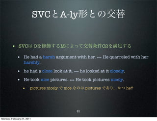 SVCとA-ly形との交替


        • SVCは Oを修飾するMによって交替条件C2を満足する
             • He had a harsh argument with her. ⟺ He quarreled with her
                   harshly.

             • he had a close look at it. ⟺ he looked at it closely.
             • He took nice pictures. ⟺ He took pictures nicely.
                 • pictures nicely で nice なのは pictures であり，かつ he?



                                           81

Monday, February 21, 2011
 