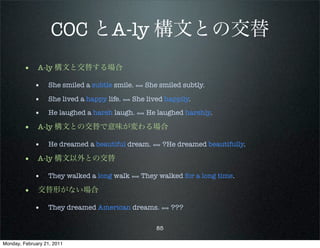 COC とA-ly 構文との交替
        • A-ly 構文と交替する場合
             • She smiled a subtle smile. ⟺ She smiled subtly.
             • She lived a happy life. ⟺ She lived happily.
             • He laughed a harsh laugh. ⟺ He laughed harshly.
        • A-ly 構文との交替で意味が変わる場合
             • He dreamed a beautiful dream. ⟺ ?He dreamed beautifully.
        • A-ly 構文以外との交替
             • They walked a long walk ⟺ They walked for a long time.
        • 交替形がない場合
             • They dreamed American dreams. ⟺ ???

                                                85

Monday, February 21, 2011
 