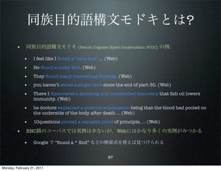 同族目的語構文モドキとは?
        • 同族目的語構文モドキ (Pseudo Cognate Object Construction: PCOC) の例:
             •     I feel like I found a “rare ﬁnd” ... (Web)

             •     He found a lucky ﬁnd. (Web)

             •     They found many interesting ﬁndings (Web)
             •     you haven’t saved a single save since the end of part 30. (Web)

             •     There I discovered a shocking and unexpected discovery that ﬁsh oil lowers
                   immunity. (Web)

             •     he doctors explained a possible explanation being that the blood had pooled on
                   the underside of the body after death ... (Web)

             •     10questions proved a valuable proof of principle, … (Web)

        • BNC級のコーパスでは実例は少ないが，Webにはかなり多くの実例がみつかる
             •     Google で “found a * ﬁnd” などの検索式を使えば見つけられる


                                                        87

Monday, February 21, 2011
 