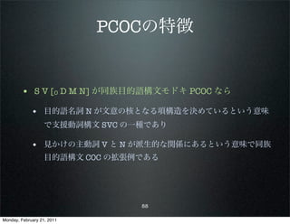 PCOCの特徴


        • S V [O D M N] が同族目的語構文モドキ PCOC なら
             • 目的語名詞 N が文意の核となる項構造を決めているという意味
                   で支援動詞構文 SVC の一種であり

             • 見かけの主動詞 V と N が派生的な関係にあるという意味で同族
                   目的語構文 COC の拡張例である




                                 88

Monday, February 21, 2011
 