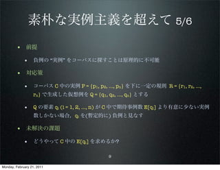 素朴な実例主義を超えて 5/6
        • 前提
             • 負例の “実例” をコーパスに探すことは原理的に不可能

        • 対応策
             • コーパス C 中の実例 P = {p1, p2, …, pn} を下に一定の規則 R = {r1, r2, …,
                   rn} で生成した仮想例を Q = {q1, q2, …, qn} とする

             • Q の要素 qi (i = 1, 2, …, n) が C 中で期待事例数 E[qi] より有意に少ない実例
                   数しかない場合，qi を(暫定的に) 負例と見なす

        • 未解決の課題
             • どうやって C 中の E[qi] を求めるか?

                                           9

Monday, February 21, 2011
 