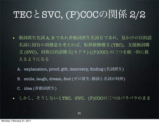 TECとSVC, (P)COCの関係 2/2

        • 動詞派生名詞 A, B であれ非動詞派生名詞 C であれ，見かけの目的語
              名詞に固有の項構造を考えれば，転移修飾構文 (TEC)，支援動詞構
              文 (SVC)，同族目的語構文(モドキ) ((P)COC) の三つを統一的に扱
              えるようになる

             A. explanation, proof, gift, discovery, ﬁnding (名詞派生)

             B. smile, laugh, dream, ﬁnd (ゼロ派生: 動詞と名詞が同形)

             C. idea (非動詞派生)

        • しかし，そうしないとTEC，SVC，(P)COCの三つはバラバラのまま

                                           91

Monday, February 21, 2011
 
