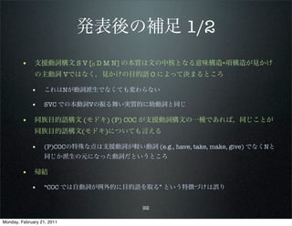発表後の補足 1/2
        • 支援動詞構文 S V [0 D M N] の本質は文の中核となる意味構造=項構造が見かけ
              の主動詞 Vではなく，見かけの目的語 O によって決まるところ

             •     これはNが動詞派生でなくても変わらない

             •     SVC での本動詞Vの振る舞い実質的に助動詞と同じ

        • 同族目的語構文 (モドキ) (P) COC が支援動詞構文の一種であれば，同じことが
              同族目的語構文(モドキ)についても言える

             •     (P)COCの特殊な点は支援動詞が軽い動詞 (e.g., have, take, make, give) でなくNと
                   同じか派生の元になった動詞だというところ

        • 帰結
             •     “COC では自動詞が例外的に目的語を取る” という特徴づけは誤り


                                           92

Monday, February 21, 2011
 