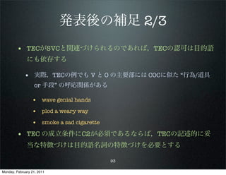 発表後の補足 2/3
        • TECがSVCと関連づけられるのであれば，TECの認可は目的語
              にも依存する

             • 実際，TECの例でも V と O の主要部には COCに似た “行為/道具
                   or 手段” の呼応関係がある

                 • wave genial hands
                 • plod a weary way
                 • smoke a sad cigarette
        • TEC の成立条件にC2が必須であるならば，TECの記述的に妥
              当な特徴づけは目的語名詞の特徴づけを必要とする

                                           93

Monday, February 21, 2011
 