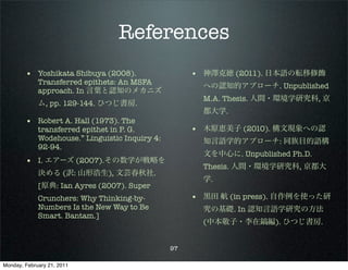 References
        • Yoshikata Shibuya (2008).                   • 神澤克徳 (2011). 日本語の転移修飾
             Transferred epithets: An MSFA
                                                        への認知的アプローチ. Unpublished
             approach. In 言葉と認知のメカニズ
                                                        M.A. Thesis. 人間・環境学研究科, 京
             ム, pp. 129-144. ひつじ書房.
                                                        都大学.
        • Robert A. Hall (1973). The
             transferred epithet in P. G.             • 木原恵美子 (2010). 構文現象への認
             Wodehouse.” Linguistic Inquiry 4:          知言語学的アプローチ: 同族目的語構
             92-94.
                                                        文を中心に. Unpublished Ph.D.
        • I. エアーズ (2007).その数学が戦略を
                                                        Thesis. 人間・環境学研究科, 京都大
             決める (訳: 山形浩生), 文芸春秋社.
                                                        学.
             [原典: Ian Ayres (2007). Super
             Crunchers: Why Thinking-by-              • 黒田 航 (in press). 自作例を使った研
             Numbers Is the New Way to Be               究の基礎. In 認知言語学研究の方法
             Smart. Bantam.]
                                                        (中本敬子・李在鎬編). ひつじ書房.


                                                 97

Monday, February 21, 2011
 